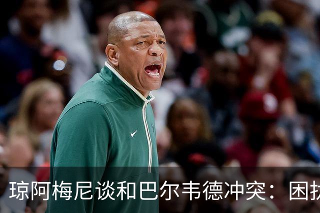 琼阿梅尼谈和巴尔韦德冲突：困扰我的是虚假报道，我们之间没问题